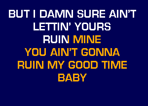 BUT I DAMN SURE AIN'T
LETI'IN' YOURS
RUIN MINE
YOU AIN'T GONNA
RUIN MY GOOD TIME
BABY