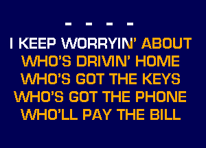 I KEEP WORRYIM ABOUT
WHO'S DRIVIM HOME
WHO'S GOT THE KEYS

WHO'S GOT THE PHONE
VVHO'LL PAY THE BILL