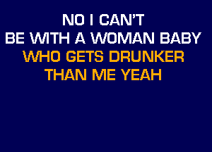 NO I CAN'T
BE WITH A WOMAN BABY
WHO GETS DRUNKER
THAN ME YEAH