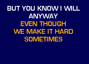 BUT YOU KNOWI WILL
ANYWAY
EVEN THOUGH
WE MAKE IT HARD
SOMETIMES