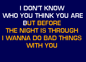 I DON'T KNOW
WHO YOU THINK YOU ARE
BUT BEFORE
THE NIGHT IS THROUGH
I WANNA DO BAD THINGS
WITH YOU