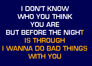 I DON'T KNOW
WHO YOU THINK
YOU ARE
BUT BEFORE THE NIGHT
IS THROUGH
I WANNA DO BAD THINGS
WITH YOU