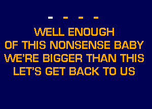 WELL ENOUGH
OF THIS NONSENSE BABY
WERE BIGGER THAN THIS
LET'S GET BACK TO US