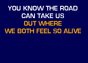 YOU KNOW THE ROAD
CAN TAKE US
OUT WHERE
WE BOTH FEEL SO ALIVE