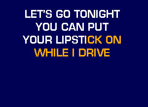 LET'S GO TONIGHT
YOU CAN PUT
YOUR LIPSTICK 0N
WHILE I DRIVE