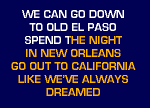 WE CAN GO DOWN
TO OLD EL PASO
SPEND THE NIGHT
IN NEW ORLEANS
GO OUT TO CALIFORNIA
LIKE WE'VE ALWAYS
DREAMED