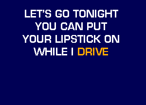 LET'S GO TONIGHT
YOU CAN PUT
YOUR LIPSTICK 0N
WHILE I DRIVE