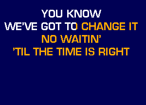 YOU KNOW
WE'VE GOT TO CHANGE IT
N0 WAITIN'

'TIL THE TIME IS RIGHT