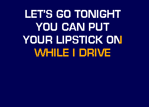 LET'S GO TONIGHT
YOU CAN PUT
YOUR LIPSTICK 0N
WHILE I DRIVE