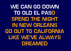 WE CAN GO DOWN
TO OLD EL PASO
SPEND THE NIGHT
IN NEW ORLEANS
GO OUT TO CALIFORNIA
LIKE WE'VE ALWAYS
DREAMED