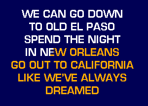 WE CAN GO DOWN
TO OLD EL PASO
SPEND THE NIGHT
IN NEW ORLEANS
GO OUT TO CALIFORNIA
LIKE WE'VE ALWAYS
DREAMED