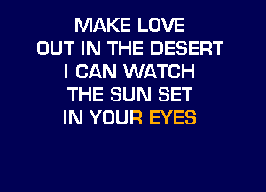 MAKE LOVE
OUT IN THE DESERT
I CAN WATCH
THE SUN SET
IN YOUR EYES