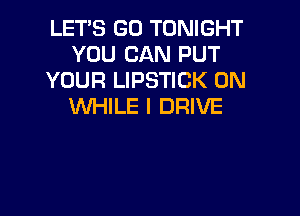 LET'S GO TONIGHT
YOU CAN PUT
YOUR LIPSTICK 0N
WHILE I DRIVE
