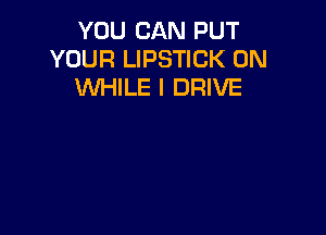 YOU CAN PUT
YOUR LIPSTICK 0N
WHILE I DRIVE