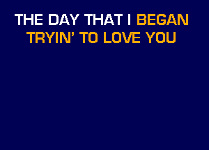 THE DAY THAT I BEGAN
TRYIN' TO LOVE YOU