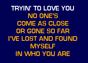 TRYIM TO LOVE YOU
ND ONE'S
COME AS CLOSE
0R GONE SO FAR
I'VE LOST AND FOUND
MYSELF
IN WHO YOU AFIE