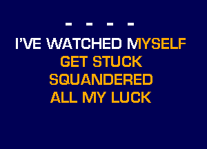 I'VE WATCHED MYSELF
GET STUCK
SGUANDERED
ALL MY LUCK