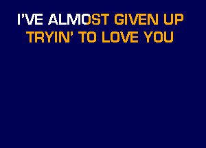 I'VE ALMOST GIVEN UP
TRYIN' TO LOVE YOU