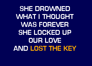 SHE DROWNED
WHAT I THOUGHT
WAS FOREVER
SHE LOCKED UP
OUR LOVE
AND LOST THE KEY