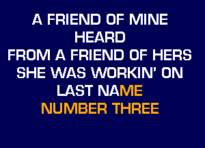 A FRIEND OF MINE
HEARD
FROM A FRIEND 0F HERS
SHE WAS WORKIM 0N
LAST NAME
NUMBER THREE