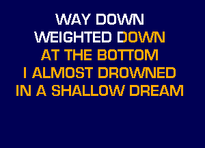 WAY DOWN
WEIGHTED DOWN
AT THE BOTTOM
I ALMOST DROWNED
IN A SHALLOW DREAM