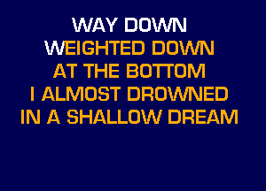 WAY DOWN
WEIGHTED DOWN
AT THE BOTTOM
I ALMOST DROWNED
IN A SHALLOW DREAM