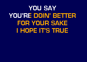 YOU SAY
YOU'RE DDIN' BETTER
FOR YOUR SAKE
I HOPE ITS TRUE