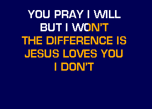 YOU PRAY I WILL
BUT I WON'T
THE DIFFERENCE IS
JESUS LOVES YOU
I DONT