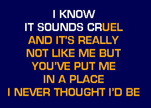 I KNOW
IT SOUNDS CRUEL
AND ITS REALLY
NOT LIKE ME BUT
YOU'VE PUT ME
IN A PLACE
I NEVER THOUGHT I'D BE