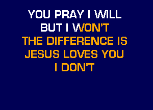 YOU PRAY I WILL
BUT I WON'T
THE DIFFERENCE IS
JESUS LOVES YOU
I DONT