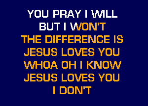 YOU PRAY I INILL
BUT I WON'T
THE DIFFERENCE IS
JESUS LOVES YOU
WHOA OH I KNOW
JESUS LOVES YOU
I DON'T