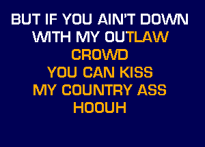BUT IF YOU AIN'T DOWN
WITH MY OUTLAW
CROWD
YOU CAN KISS
MY COUNTRY ASS
HOOUH