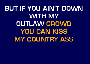 BUT IF YOU AIN'T DOWN
WITH MY
OUTLAW CROWD
YOU CAN KISS
MY COUNTRY ASS