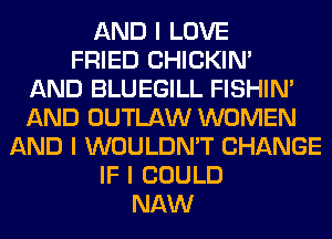 AND I LOVE
FRIED CHICKINI
AND BLUEGILL FISHIN'
AND OUTLAW WOMEN
AND I WOULDN'T CHANGE
IF I COULD
NAW