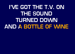 I'VE GOT THE T.V. ON
THE SOUND
TURNED DOWN
AND A BOTTLE 0F WINE