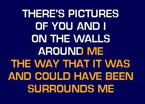 THERE'S PICTURES
OF YOU AND I
ON THE WALLS
AROUND ME
THE WAY THAT IT WAS
AND COULD HAVE BEEN
SURROUNDS ME