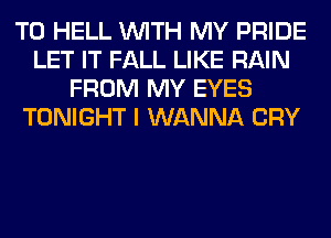 T0 HELL WITH MY PRIDE
LET IT FALL LIKE RAIN
FROM MY EYES
TONIGHT I WANNA CRY