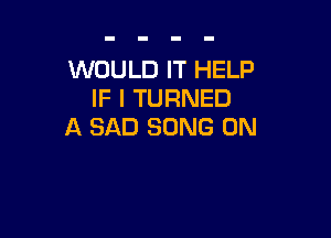 WOULD IT HELP
IF I TURNED

A SAD SONG 0N