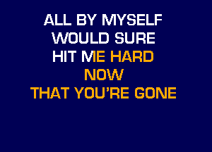 ALL BY MYSELF
WOULD SURE
HIT ME HARD

NOW

THAT YOU'RE GONE