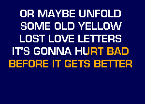 0R MAYBE UNFOLD

SOME OLD YELLOW

LOST LOVE LETTERS
ITS GONNA HURT BAD
BEFORE IT GETS BETTER