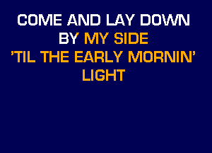 COME AND LAY DOWN
BY MY SIDE
'TIL THE EARLY MORNIM
LIGHT