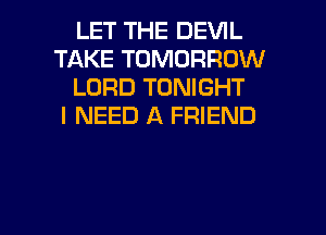 LET THE DEVIL
TAKE TOMORROW
LORD TONIGHT
I NEED A FRIEND

g