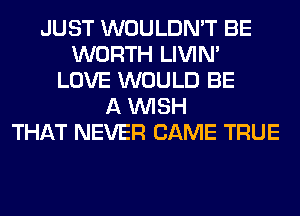 JUST WOULDN'T BE
WORTH LIVIN'
LOVE WOULD BE
A WISH
THAT NEVER CAME TRUE