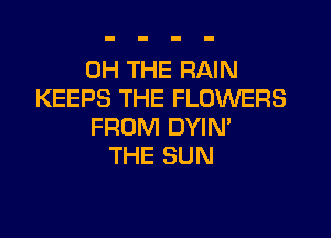 0H THE RAIN
KEEPS THE FLOWERS

FROM DYIM
THE SUN