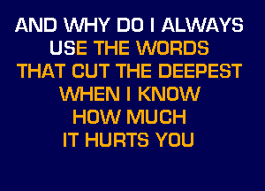 AND WHY DO I ALWAYS
USE THE WORDS
THAT BUT THE DEEPEST
WHEN I KNOW
HOW MUCH
IT HURTS YOU