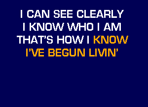 I CAN SEE CLEARLY
I KNOW WHO I AM
THATIS HDWI KNOW
I'VE BEGUN LIVIN'