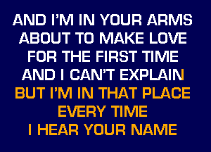 AND I'M IN YOUR ARMS
ABOUT TO MAKE LOVE
FOR THE FIRST TIME
AND I CAN'T EXPLAIN
BUT I'M IN THAT PLACE
EVERY TIME
I HEAR YOUR NAME