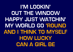 I'M LOOKIN'

OUT THE WINDOW
HAPPY JUST WATCHIM
MY WORLD GO 'ROUND

AND I THINK T0 MYSELF
HOW LUCKY
CAN A GIRL BE