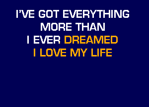 I'VE GOT EVERYTHING
MORE THAN
I EVER DREAMED
I LOVE MY LIFE