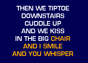 THEN WE TIPTOE
DDWNSTAIRS
CUDDLE UP
AND WE KISS
IN THE BIG CHAIR
AND I SMILE
AND YOU WHISPER